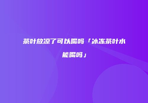 茶叶放凉了可以喝吗「冰冻茶叶水能喝吗」