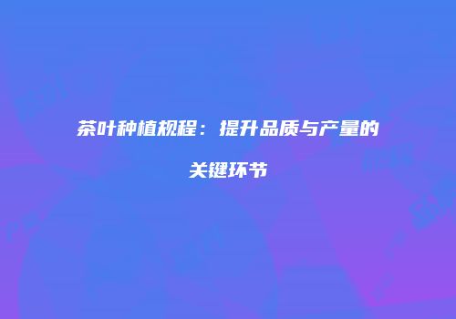 茶叶种植规程：提升品质与产量的关键环节