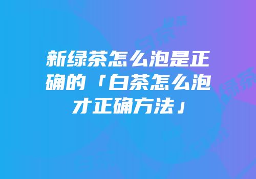 新绿茶怎么泡是正确的「白茶怎么泡才正确方法」