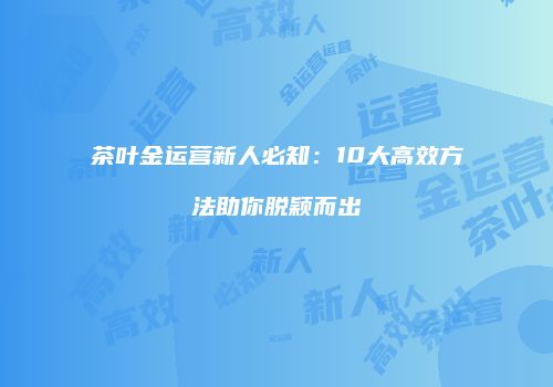 茶叶金运营新人必知：10大高效方法助你脱颖而出