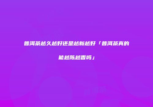 普洱茶越久越好还是越新越好「普洱茶真的能越陈越香吗」