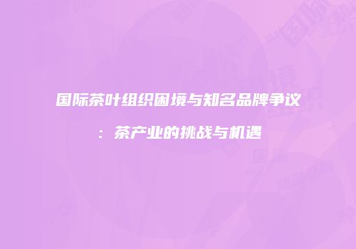 国际茶叶组织困境与知名品牌争议：茶产业的挑战与机遇