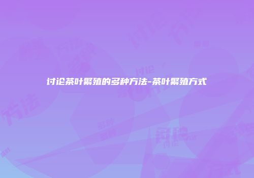 讨论茶叶繁殖的多种方法-茶叶繁殖方式