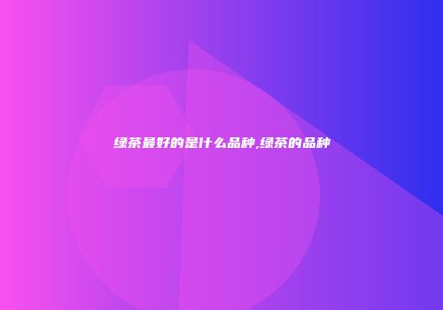 绿茶最好的是什么品种,绿茶的品种