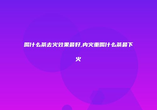 喝什么茶去火效果最好,内火重喝什么茶最下火