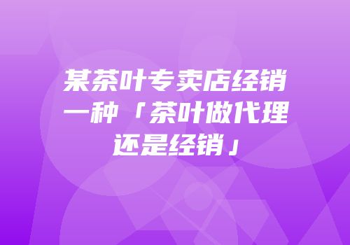 某茶叶专卖店经销一种「茶叶做代理还是经销」
