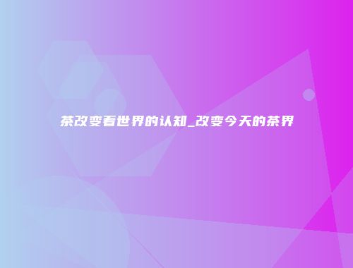 茶改变着世界的认知_改变今天的茶界