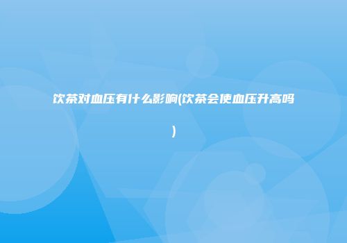 饮茶对血压有什么影响(饮茶会使血压升高吗)
