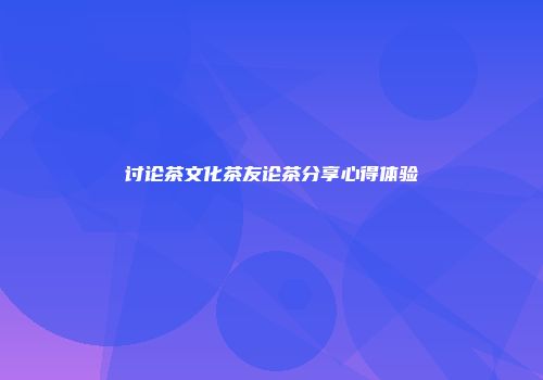 讨论茶文化茶友论茶分享心得体验