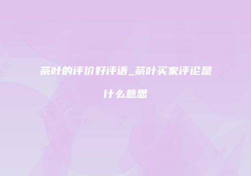 茶叶的评价好评语_茶叶买家评论是什么意思