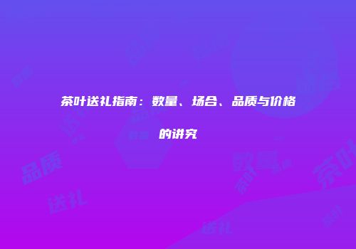 茶叶送礼指南：数量、场合、品质与价格的讲究