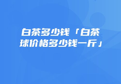 白茶多少钱「白茶球价格多少钱一斤」
