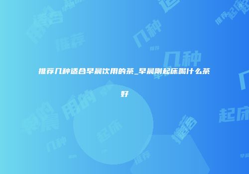 推荐几种适合早晨饮用的茶_早晨刚起床喝什么茶好