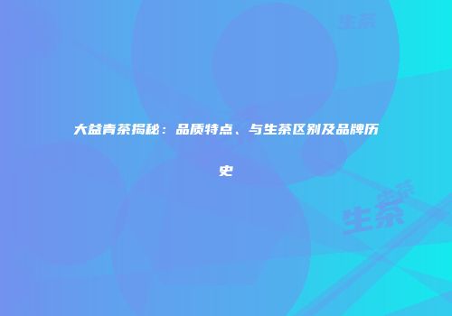 大益青茶揭秘：品质特点、与生茶区别及品牌历史