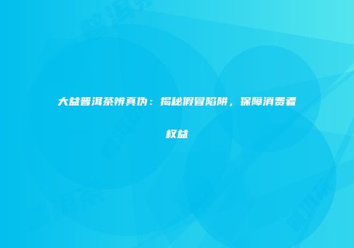 大益普洱茶辨真伪：揭秘假冒陷阱，保障消费者权益