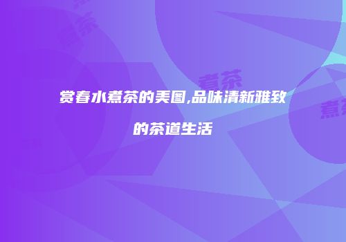 赏春水煮茶的美图,品味清新雅致的茶道生活