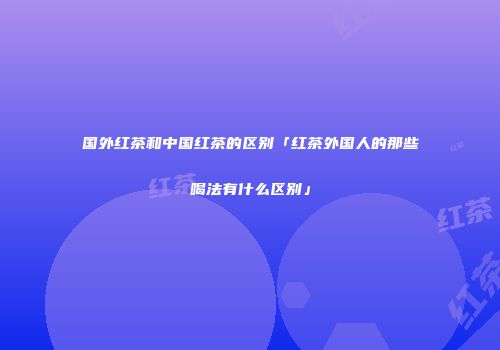 国外红茶和中国红茶的区别「红茶外国人的那些喝法有什么区别」