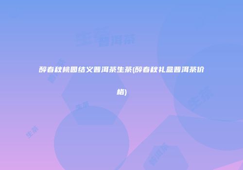醉春秋桃园结义普洱茶生茶(醉春秋礼盒普洱茶价格)