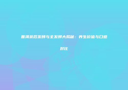 普洱茶后发酵与全发酵大揭秘：养生价值与口感对比