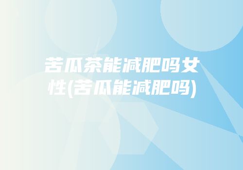 苦瓜茶能减肥吗女性(苦瓜能减肥吗)