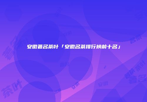安徽著名茶叶「安徽名茶排行榜前十名」