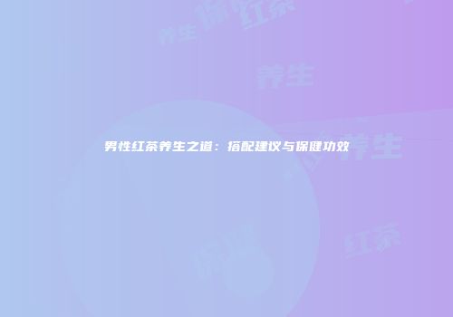 男性红茶养生之道：搭配建议与保健功效