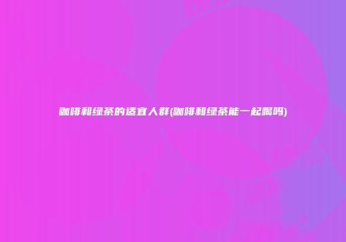咖啡和绿茶的适宜人群(咖啡和绿茶能一起喝吗)