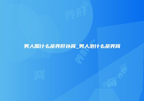 男人喝什么茶养肝补肾_男人泡什么茶养肾