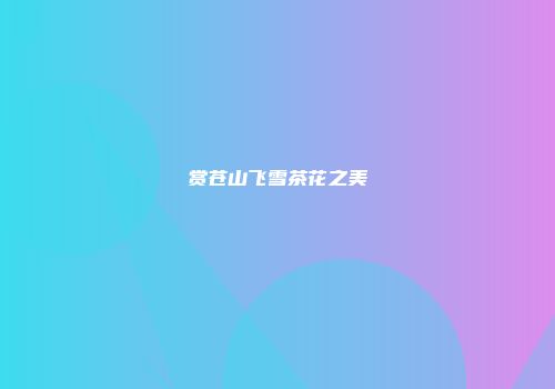 赏苍山飞雪茶花之美