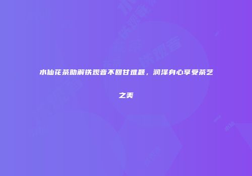 水仙花茶助解铁观音不回甘难题，润泽身心享受茶艺之美