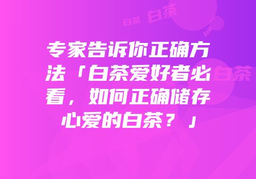 专家告诉你正确方法「白茶爱好者必看，如何正确储存心爱的白茶？」