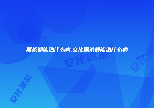 黑茶都能治什么病,安化黑茶都能治什么病