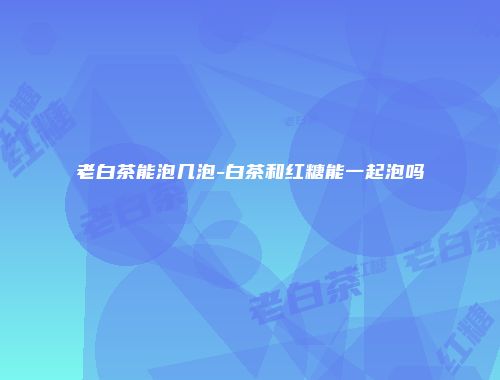 老白茶能泡几泡-白茶和红糖能一起泡吗