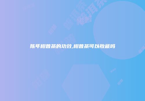 陈年柑普茶的功效,柑普茶可以收藏吗