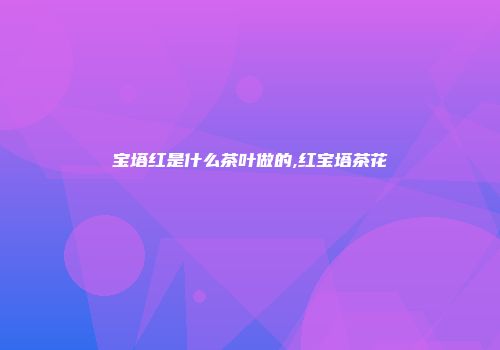 宝塔红是什么茶叶做的,红宝塔茶花