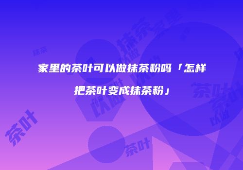 家里的茶叶可以做抹茶粉吗「怎样把茶叶变成抹茶粉」