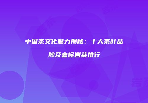 中国茶文化魅力揭秘：十大茶叶品牌及奢侈岩茶排行
