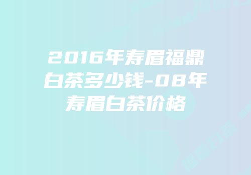 2016年寿眉福鼎白茶多少钱-08年寿眉白茶价格