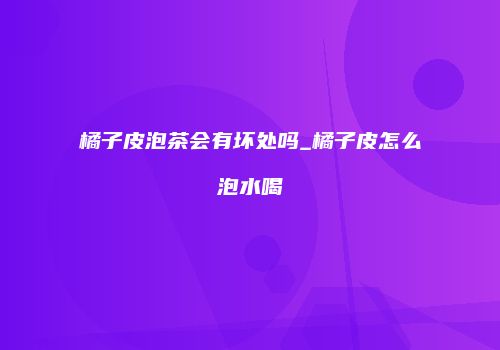 橘子皮泡茶会有坏处吗_橘子皮怎么泡水喝
