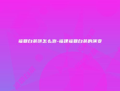 福鼎白茶饼怎么泡-福建福鼎白茶的演变