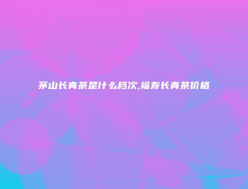 茅山长青茶是什么档次,福寿长青茶价格