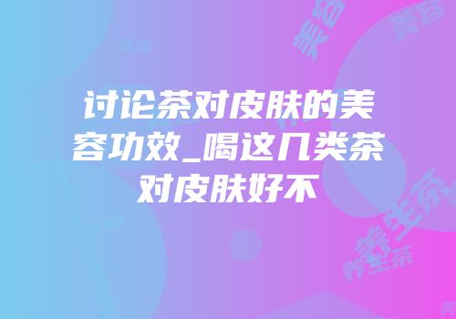 讨论茶对皮肤的美容功效_喝这几类茶对皮肤好不