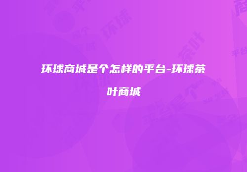 环球商城是个怎样的平台-环球茶叶商城