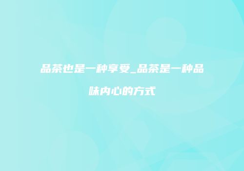 品茶也是一种享受_品茶是一种品味内心的方式