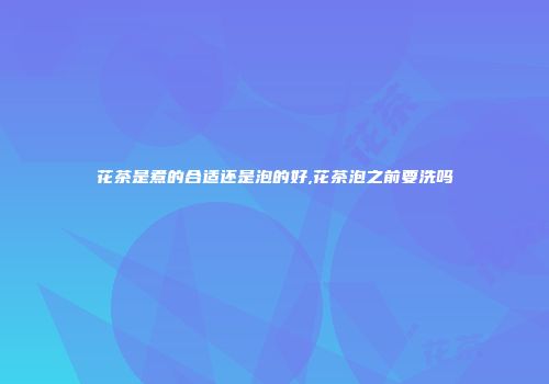 花茶是煮的合适还是泡的好,花茶泡之前要洗吗