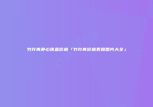 竹叶青静心铁盒价格「竹叶青价格表和图片大全」