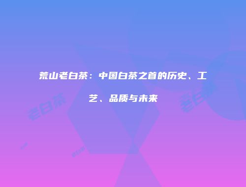 荒山老白茶：中国白茶之首的历史、工艺、品质与未来