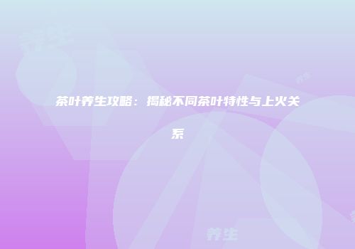 茶叶养生攻略：揭秘不同茶叶特性与上火关系