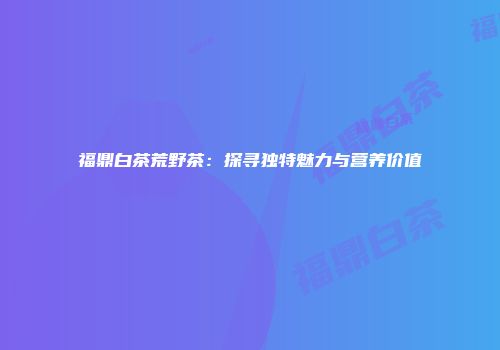 福鼎白茶荒野茶：探寻独特魅力与营养价值