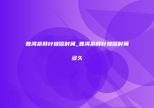 普洱茶鲜叶摊晾时间_普洱茶鲜叶摊晾时间多久